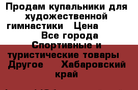 Продам купальники для художественной гимнастики › Цена ­ 6 000 - Все города Спортивные и туристические товары » Другое   . Хабаровский край